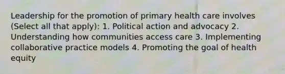 Leadership for the promotion of primary health care involves (Select all that apply): 1. Political action and advocacy 2. Understanding how communities access care 3. Implementing collaborative practice models 4. Promoting the goal of health equity