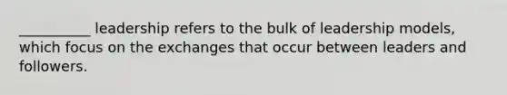 __________ leadership refers to the bulk of leadership models, which focus on the exchanges that occur between leaders and followers.
