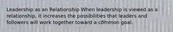 Leadership as an Relationship When leadership is viewed as a relationship, it increases the possibilities that leaders and followers will work together toward a common goal.