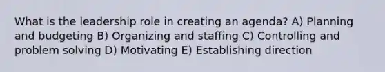 What is the leadership role in creating an agenda? A) Planning and budgeting B) Organizing and staffing C) Controlling and problem solving D) Motivating E) Establishing direction