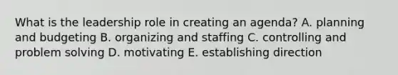 What is the leadership role in creating an agenda? A. planning and budgeting B. organizing and staffing C. controlling and problem solving D. motivating E. establishing direction