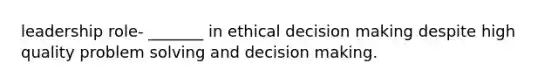 leadership role- _______ in ethical decision making despite high quality problem solving and decision making.