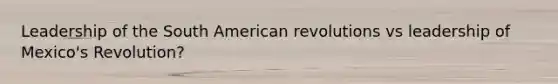 Leadership of the South American revolutions vs leadership of Mexico's Revolution?