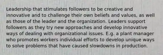 Leadership that stimulates followers to be creative and innovative and to challenge their own beliefs and values, as well as those of the leader and the organization. Leaders support followers as they try new approaches and develop innovative ways of dealing with organizational issues. E.g. a plant manager who promotes workers individual efforts to develop unique ways to solve problems that have caused slowdowns in production.