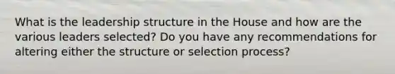 What is the leadership structure in the House and how are the various leaders selected? Do you have any recommendations for altering either the structure or selection process?