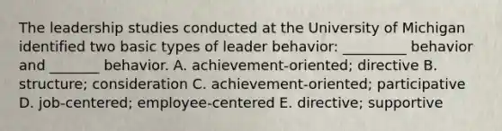 The leadership studies conducted at the University of Michigan identified two basic types of leader​ behavior: _________ behavior and​ _______ behavior. A. ​achievement-oriented; directive B. ​structure; consideration C. ​achievement-oriented; participative D. ​job-centered; employee-centered E. ​directive; supportive