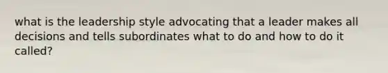 what is the leadership style advocating that a leader makes all decisions and tells subordinates what to do and how to do it called?