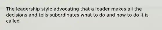 The leadership style advocating that a leader makes all the decisions and tells subordinates what to do and how to do it is called