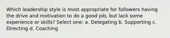 Which leadership style is most appropriate for followers having the drive and motivation to do a good job, but lack some experience or skills? Select one: a. Delegating b. Supporting c. Directing d. Coaching