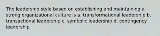 The leadership style based on establishing and maintaining a strong organizational culture is a. transformational leadership b. transactional leadership c. symbolic leadership d. contingency leadership