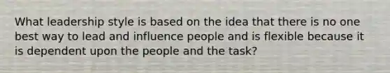 What leadership style is based on the idea that there is no one best way to lead and influence people and is flexible because it is dependent upon the people and the task?