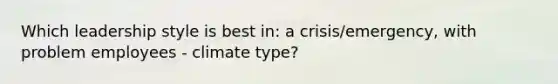 Which leadership style is best in: a crisis/emergency, with problem employees - climate type?