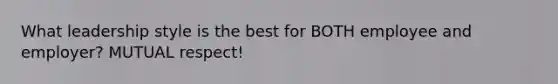 What leadership style is the best for BOTH employee and employer? MUTUAL respect!