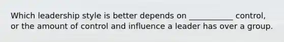 Which leadership style is better depends on ___________ control, or the amount of control and influence a leader has over a group.