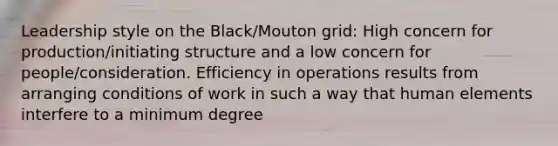 Leadership style on the Black/Mouton grid: High concern for production/initiating structure and a low concern for people/consideration. Efficiency in operations results from arranging conditions of work in such a way that human elements interfere to a minimum degree