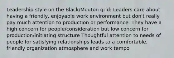 Leadership style on the Black/Mouton grid: Leaders care about having a friendly, enjoyable work environment but don't really pay much attention to production or performance. They have a high concern for people/consideration but low concern for production/initiating structure Thoughtful attention to needs of people for satisfying relationships leads to a comfortable, friendly organization atmosphere and work tempo