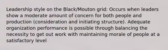 Leadership style on the Black/Mouton grid: Occurs when leaders show a moderate amount of concern for both people and production (consideration and initiating structure). Adequate organization performance is possible through balancing the necessity to get out work with maintaining morale of people at a satisfactory level