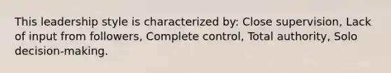 This leadership style is characterized by: Close supervision, Lack of input from followers, Complete control, Total authority, Solo decision-making.