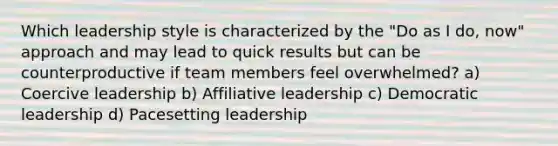 Which leadership style is characterized by the "Do as I do, now" approach and may lead to quick results but can be counterproductive if team members feel overwhelmed? a) Coercive leadership b) Affiliative leadership c) Democratic leadership d) Pacesetting leadership