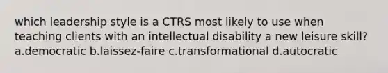 which leadership style is a CTRS most likely to use when teaching clients with an intellectual disability a new leisure skill? a.democratic b.laissez-faire c.transformational d.autocratic