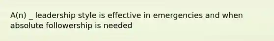 A(n) _ leadership style is effective in emergencies and when absolute followership is needed