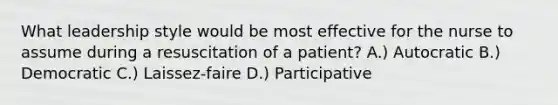 What leadership style would be most effective for the nurse to assume during a resuscitation of a patient? A.) Autocratic B.) Democratic C.) Laissez-faire D.) Participative