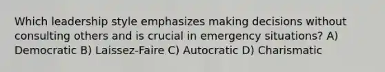 Which leadership style emphasizes making decisions without consulting others and is crucial in emergency situations? A) Democratic B) Laissez-Faire C) Autocratic D) Charismatic