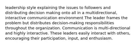 leadership style explaining the issues to followers and distributing decision making onto all in a multidirectional, interactive communication environment The leader frames the problem but distributes decision-making responsibilities throughout the organization. Communication is multi-directional and highly interactive. These leaders easily interact with others, encouraging their participation, input, and enthusiasm.