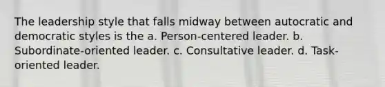 The leadership style that falls midway between autocratic and democratic styles is the a. Person-centered leader. b. Subordinate-oriented leader. c. Consultative leader. d. Task-oriented leader.