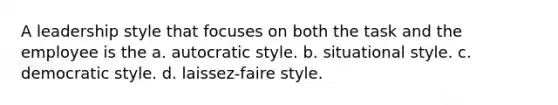 A leadership style that focuses on both the task and the employee is the a. autocratic style. b. situational style. c. democratic style. d. laissez-faire style.