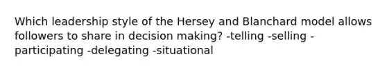 Which leadership style of the Hersey and Blanchard model allows followers to share in decision making? -telling -selling -participating -delegating -situational