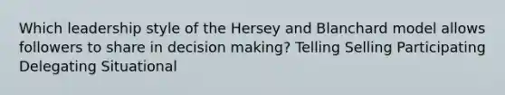 Which leadership style of the Hersey and Blanchard model allows followers to share in decision making? Telling Selling Participating Delegating Situational