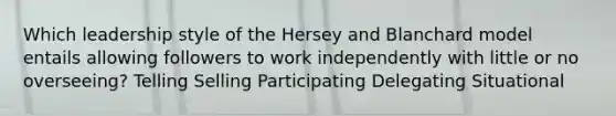 Which leadership style of the Hersey and Blanchard model entails allowing followers to work independently with little or no overseeing? Telling Selling Participating Delegating Situational