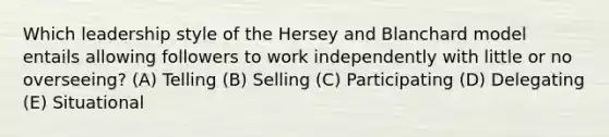 Which leadership style of the Hersey and Blanchard model entails allowing followers to work independently with little or no overseeing? (A) Telling (B) Selling (C) Participating (D) Delegating (E) Situational