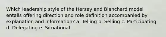 Which leadership style of the Hersey and Blanchard model entails offering direction and role definition accompanied by explanation and information? a. Telling b. Selling c. Participating d. Delegating e. Situational