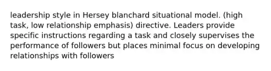 leadership style in Hersey blanchard situational model. (high task, low relationship emphasis) directive. Leaders provide specific instructions regarding a task and closely supervises the performance of followers but places minimal focus on developing relationships with followers