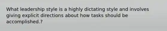 What leadership style is a highly dictating style and involves giving explicit directions about how tasks should be accomplished.?