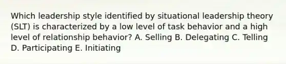 Which leadership style identified by situational leadership theory​ (SLT) is characterized by a low level of task behavior and a high level of relationship​ behavior? A. Selling B. Delegating C. Telling D. Participating E. Initiating