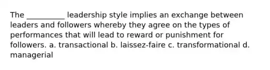 The __________ leadership style implies an exchange between leaders and followers whereby they agree on the types of performances that will lead to reward or punishment for followers. a. transactional b. laissez-faire c. transformational d. managerial