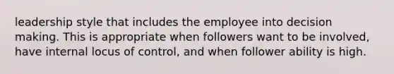 leadership style that includes the employee into decision making. This is appropriate when followers want to be involved, have internal locus of control, and when follower ability is high.