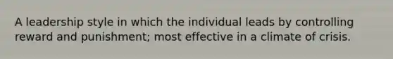 A leadership style in which the individual leads by controlling reward and punishment; most effective in a climate of crisis.