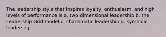 The leadership style that inspires loyalty, enthusiasm, and high levels of performance is a. two-dimensional leadership b. the Leadership Grid model c. charismatic leadership d. symbolic leadership