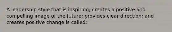 A leadership style that is inspiring; creates a positive and compelling image of the future; provides clear direction; and creates positive change is called: