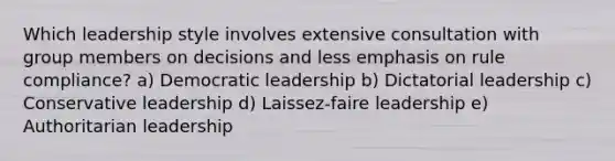 Which leadership style involves extensive consultation with group members on decisions and less emphasis on rule compliance? a) Democratic leadership b) Dictatorial leadership c) Conservative leadership d) Laissez-faire leadership e) Authoritarian leadership