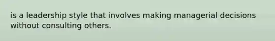 is a leadership style that involves making managerial decisions without consulting others.