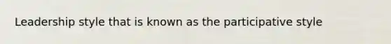 Leadership style that is known as the participative style
