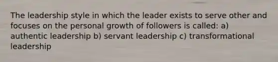 The leadership style in which the leader exists to serve other and focuses on the personal growth of followers is called: a) authentic leadership b) servant leadership c) transformational leadership