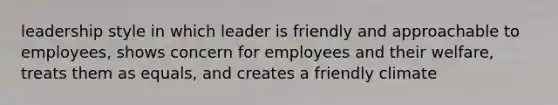 leadership style in which leader is friendly and approachable to employees, shows concern for employees and their welfare, treats them as equals, and creates a friendly climate