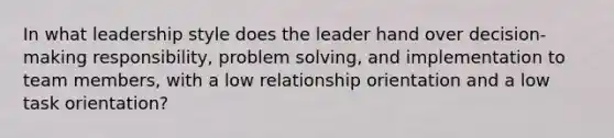 In what leadership style does the leader hand over decision-making responsibility, <a href='https://www.questionai.com/knowledge/kZi0diIlxK-problem-solving' class='anchor-knowledge'>problem solving</a>, and implementation to team members, with a low relationship orientation and a low task orientation?