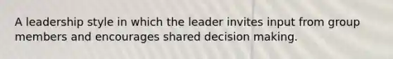 A leadership style in which the leader invites input from group members and encourages shared decision making.